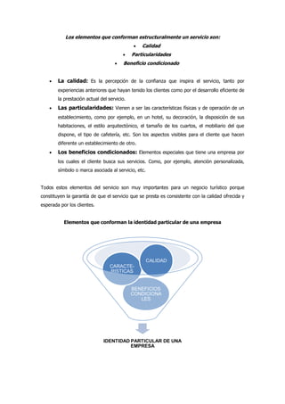 Los elementos que conforman estructuralmente un servicio son:
 Calidad
 Particularidades
 Beneficio condicionado
 La calidad: Es la percepción de la confianza que inspira el servicio, tanto por
experiencias anteriores que hayan tenido los clientes como por el desarrollo eficiente de
la prestación actual del servicio.
 Las particularidades: Vienen a ser las características físicas y de operación de un
establecimiento, como por ejemplo, en un hotel, su decoración, la disposición de sus
habitaciones, el estilo arquitectónico, el tamaño de los cuartos, el mobiliario del que
dispone, el tipo de cafetería, etc. Son los aspectos visibles para el cliente que hacen
diferente un establecimiento de otro.
 Los beneficios condicionados: Elementos especiales que tiene una empresa por
los cuales el cliente busca sus servicios. Como, por ejemplo, atención personalizada,
símbolo o marca asociada al servicio, etc.
Todos estos elementos del servicio son muy importantes para un negocio turístico porque
constituyen la garantía de que el servicio que se presta es consistente con la calidad ofrecida y
esperada por los clientes.
Elementos que conforman la identidad particular de una empresa
IDENTIDAD PARTICULAR DE UNA
EMPRESA
BENEFICIOS
CONDICIONA
LES
CARACTE-
RISTICAS
CALIDAD
 