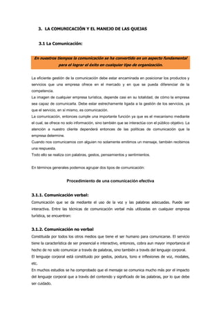 3. LA COMUNICACIÓN Y EL MANEJO DE LAS QUEJAS
3.1 La Comunicación:
En nuestros tiempos la comunicación se ha convertido en un aspecto fundamental
para el lograr el éxito en cualquier tipo de organización.
La eficiente gestión de la comunicación debe estar encaminada en posicionar los productos y
servicios que una empresa ofrece en el mercado y en que se pueda diferenciar de la
competencia.
La imagen de cualquier empresa turística, depende casi en su totalidad, de cómo la empresa
sea capaz de comunicarla. Debe estar estrechamente ligada a la gestión de los servicios, ya
que el servicio, en sí mismo, es comunicación.
La comunicación, entonces cumple una importante función ya que es el mecanismo mediante
el cual, se ofrece no solo información, sino también que se interactúa con el público objetivo. La
atención a nuestro cliente dependerá entonces de las políticas de comunicación que la
empresa determine.
Cuando nos comunicamos con alguien no solamente emitimos un mensaje, también recibimos
una respuesta.
Todo ello se realiza con palabras, gestos, pensamientos y sentimientos.
En términos generales podemos agrupar dos tipos de comunicación:
Procedimiento de una comunicación efectiva
3.1.1. Comunicación verbal:
Comunicación que se da mediante el uso de la voz y las palabras adecuadas. Puede ser
interactiva. Entre las técnicas de comunicación verbal más utilizadas en cualquier empresa
turística, se encuentran:
3.1.2. Comunicación no verbal
Constituida por todos los otros medios que tiene el ser humano para comunicarse. El servicio
tiene la característica de ser presencial e interactivo, entonces, cobra aun mayor importancia el
hecho de no solo comunicar a través de palabras, sino también a través del lenguaje corporal.
El lenguaje corporal está constituido por gestos, postura, tono e inflexiones de voz, modales,
etc.
En muchos estudios se ha comprobado que el mensaje se comunica mucho más por el impacto
del lenguaje corporal que a través del contenido y significado de las palabras, por lo que debe
ser cuidado.
 