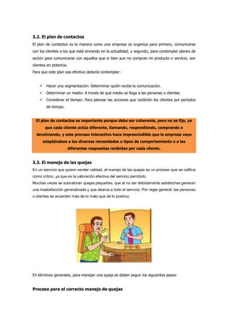 3.2. El plan de contactos
El plan de contactos es la manera como una empresa se organiza para primero, comunicarse
con los clientes a los que está sirviendo en la actualidad, y segundo, para contemplar planes de
acción para comunicarse con aquellos que si bien aun no compran mi producto o servicio, son
clientes en potencia.
Para que este plan sea efectivo debería contemplar:
 Hacer una segmentación: Determinar quién recibe la comunicación.
 Determinar un medio: A través de qué medio se llega a las personas o clientes.
 Considerar el tiempo: Para planear las acciones que recibirán los clientes por periodos
de tiempo.
El plan de contactos es importante porque debe ser coherente, pero no es fijo, ya
que cada cliente actúa diferente, llamando, respondiendo, comprando o
devolviendo, y este proceso interactivo hace imprescindible que la empresa vaya
adaptándose a las diversas necesidades o tipos de comportamiento o a las
diferentes respuestas recibidas por cada cliente.
3.3. El manejo de las quejas
En un servicio que quiere vender calidad, el manejo de las quejas es un proceso que se califica
como crítico, ya que es la valoración efectiva del servicio percibido.
Muchas veces se subvaloran quejas pequeñas, que al no ser debidamente satisfechas generan
una insatisfacción generalizada y que abarca a todo el servicio. Por regla general, las personas
o clientes se acuerdan más de lo malo que de lo positivo.
En términos generales, para manejar una queja se deben seguir los siguientes pasos:
Proceso para el correcto manejo de quejas
 