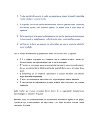 1. Prestar atención al momento de recibir una queja (tomar nota de la situación descrita) y
mostrar interés en ayudar al cliente.
2. Si es posible brindar una solución en el momento, ofrézcala y llévala acabo. En caso no
sea factible, acuda a una instancia superior. En ambos casos la queja debe ser
reportada.
3. Darle seguimiento a la queja, hasta asegurarse de que fue debidamente solucionada
(incluso cuando la queja haya sido trasferida a otra área o persona de la empresa).
4. Verificar con el cliente que su queja fue solicionada y que este se encuentre satisfecho
con el resultado.
Para el manejo eficiente de las quejas también deben tomarse en cuenta lo siguiente:
 Š Si la queja es muy grave, es conveniente tratar el problema en forma confidencial,
llevar al cliente a una oficina aparte y tratar el asunto en privado.
 Š También se recomienda apoyarse en una instancia superior, para reforzar la posición
de que se está dando la debida importancia, tanto al cliente, como al motivo de su
queja.
 Š Siempre hay que ser empáticos y ponernos en la situación del cliente para entender
mejor el alcance del problema.
 Š Nunca se debe tratar de responsabilizar a ningún empleado delante del cliente.
 Š Hay que evitar en todo momento prometer al cliente soluciones que no son posibles
de ejecutar.
Cabe resaltar que muchas empresas, tienen dentro de su organización departamentos
especiales para la resolución de quejas.
Asimismo, como una práctica saludable, es recomendable mantener un registro de las quejas,
qué las produjo y cómo pudieron ser solucionadas. Esto busca encontrar posibles causas
recurrentes de quejas.
 