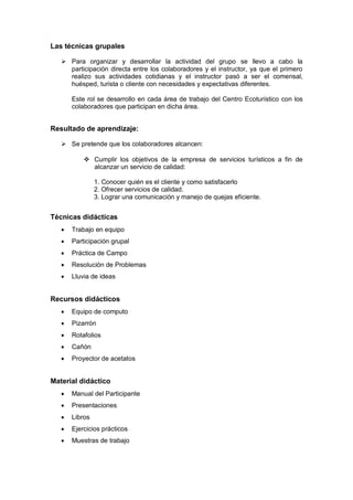 Las técnicas grupales
 Para organizar y desarrollar la actividad del grupo se llevo a cabo la
participación directa entre los colaboradores y el instructor, ya que el primero
realizo sus actividades cotidianas y el instructor pasó a ser el comensal,
huésped, turista o cliente con necesidades y expectativas diferentes.
Este rol se desarrollo en cada área de trabajo del Centro Ecoturístico con los
colaboradores que participan en dicha área.
Resultado de aprendizaje:
 Se pretende que los colaboradores alcancen:
 Cumplir los objetivos de la empresa de servicios turísticos a fin de
alcanzar un servicio de calidad:
1. Conocer quién es el cliente y como satisfacerlo
2. Ofrecer servicios de calidad.
3. Lograr una comunicación y manejo de quejas eficiente.
Técnicas didácticas
 Trabajo en equipo
 Participación grupal
 Práctica de Campo
 Resolución de Problemas
 Lluvia de ideas
Recursos didácticos
 Equipo de computo
 Pizarrón
 Rotafolios
 Cañón
 Proyector de acetatos
Material didáctico
 Manual del Participante
 Presentaciones
 Libros
 Ejercicios prácticos
 Muestras de trabajo
 