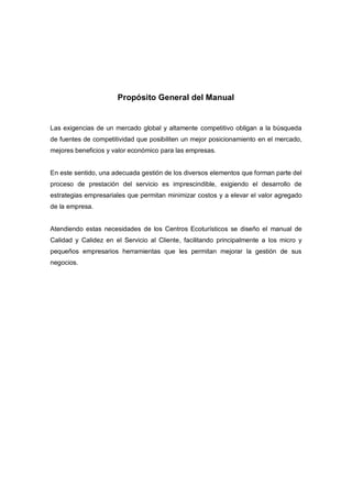 Propósito General del Manual
Las exigencias de un mercado global y altamente competitivo obligan a la búsqueda
de fuentes de competitividad que posibiliten un mejor posicionamiento en el mercado,
mejores beneficios y valor económico para las empresas.
En este sentido, una adecuada gestión de los diversos elementos que forman parte del
proceso de prestación del servicio es imprescindible, exigiendo el desarrollo de
estrategias empresariales que permitan minimizar costos y a elevar el valor agregado
de la empresa.
Atendiendo estas necesidades de los Centros Ecoturísticos se diseño el manual de
Calidad y Calidez en el Servicio al Cliente, facilitando principalmente a los micro y
pequeños empresarios herramientas que les permitan mejorar la gestión de sus
negocios.
 