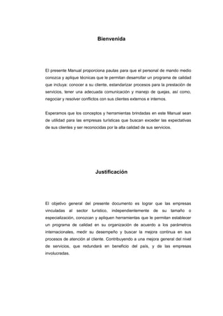 Bienvenida
El presente Manual proporciona pautas para que el personal de mando medio
conozca y aplique técnicas que le permitan desarrollar un programa de calidad
que incluya: conocer a su cliente, estandarizar procesos para la prestación de
servicios, tener una adecuada comunicación y manejo de quejas, así como,
negociar y resolver conflictos con sus clientes externos e internos.
Esperamos que los conceptos y herramientas brindadas en este Manual sean
de utilidad para las empresas turísticas que buscan exceder las expectativas
de sus clientes y ser reconocidas por la alta calidad de sus servicios.
Justificación
El objetivo general del presente documento es lograr que las empresas
vinculadas al sector turístico, independientemente de su tamaño o
especialización, conozcan y apliquen herramientas que le permitan establecer
un programa de calidad en su organización de acuerdo a los parámetros
internacionales, medir su desempeño y buscar la mejora continua en sus
procesos de atención al cliente. Contribuyendo a una mejora general del nivel
de servicios, que redundará en beneficio del país, y de las empresas
involucradas.
 