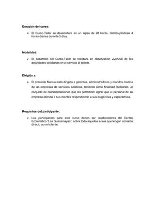 Duración del curso:
 El Curso-Taller se desarrollara en un lapso de 20 horas, distribuyéndose 4
horas diarias durante 5 días.
Modalidad:
 El desarrollo del Curso-Taller se realizara en observación vivencial de las
actividades cotidianas en el servicio al cliente.
Dirigido a:
 El presente Manual está dirigido a gerentes, administradores y mandos medios
de las empresas de servicios turísticos, teniendo como finalidad facilitarles un
conjunto de recomendaciones que les permitirán lograr que el personal de su
empresa atienda a sus clientes respondiendo a sus exigencias y expectativas.
Requisitos del participante:
 Los participantes para este curso deben ser colaboradores del Centro
Ecoturístico “Las Guacamayas”, sobre todo aquellas áreas que tengan contacto
directo con el cliente.
 