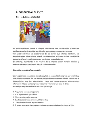 1. CONOCER AL CLIENTE
1.1. ¿Quién es el cliente?
En términos generales, cliente es cualquier persona que tiene una necesidad o deseo por
satisfacer y que tiende a solicitar y/o utilizar los servicios de un profesional o empresa.
Para poder determinar las características de los clientes que estamos atendiendo, las
empresas deben, de ser posible, realizar una investigación, lo que en muchos casos podría
suponer una fuerte inversión de recursos económicos, personal y tiempo.
Sin embargo, dependiendo de los recursos de la empresa, existen maneras prácticas y
sencillas que nos podrían permitir conocer a nuestros clientes:
Consultar al personal de contacto
Los recepcionistas, vendedores, cobradores y todo el personal de la empresa que tiene trato y
comunicación constante con los clientes pueden obtener información valiosa a través de la
interacción con ellos. Con sólo escuchar y hacer unas cuantas preguntas se contará con
información útil para que la empresa pueda armar y mantener una base de datos.
Por ejemplo, se puede establecer una rutina que incluya:
1. Preguntar el nombre de la persona,
2. Si es la primera vez que compra,
3. Cómo se entero de los servicios,
4. Sus datos de contacto (dirección, teléfono, etc.),
5. Qué tipo de información le gustaría recibir,
6. Si tiene o no experiencias previas con otras empresas prestadoras del mismo servicio.
 