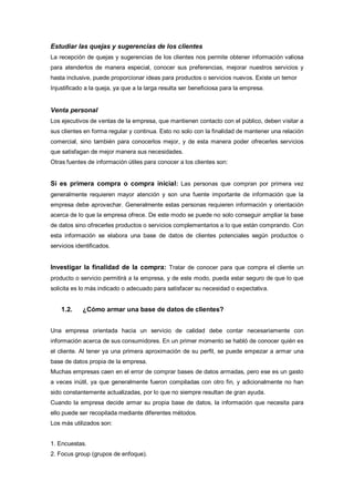 Estudiar las quejas y sugerencias de los clientes
La recepción de quejas y sugerencias de los clientes nos permite obtener información valiosa
para atenderlos de manera especial, conocer sus preferencias, mejorar nuestros servicios y
hasta inclusive, puede proporcionar ideas para productos o servicios nuevos. Existe un temor
Injustificado a la queja, ya que a la larga resulta ser beneficiosa para la empresa.
Venta personal
Los ejecutivos de ventas de la empresa, que mantienen contacto con el público, deben visitar a
sus clientes en forma regular y continua. Esto no solo con la finalidad de mantener una relación
comercial, sino también para conocerlos mejor, y de esta manera poder ofrecerles servicios
que satisfagan de mejor manera sus necesidades.
Otras fuentes de información útiles para conocer a los clientes son:
Si es primera compra o compra inicial: Las personas que compran por primera vez
generalmente requieren mayor atención y son una fuente importante de información que la
empresa debe aprovechar. Generalmente estas personas requieren información y orientación
acerca de lo que la empresa ofrece. De este modo se puede no solo conseguir ampliar la base
de datos sino ofrecerles productos o servicios complementarios a lo que están comprando. Con
esta información se elabora una base de datos de clientes potenciales según productos o
servicios identificados.
Investigar la finalidad de la compra: Tratar de conocer para que compra el cliente un
producto o servicio permitirá a la empresa, y de este modo, pueda estar seguro de que lo que
solicita es lo más indicado o adecuado para satisfacer su necesidad o expectativa.
1.2. ¿Cómo armar una base de datos de clientes?
Una empresa orientada hacia un servicio de calidad debe contar necesariamente con
información acerca de sus consumidores. En un primer momento se habló de conocer quién es
el cliente. Al tener ya una primera aproximación de su perfil, se puede empezar a armar una
base de datos propia de la empresa.
Muchas empresas caen en el error de comprar bases de datos armadas, pero ese es un gasto
a veces inútil, ya que generalmente fueron compiladas con otro fin, y adicionalmente no han
sido constantemente actualizadas, por lo que no siempre resultan de gran ayuda.
Cuando la empresa decide armar su propia base de datos, la información que necesita para
ello puede ser recopilada mediante diferentes métodos.
Los más utilizados son:
1. Encuestas.
2. Focus group (grupos de enfoque).
 