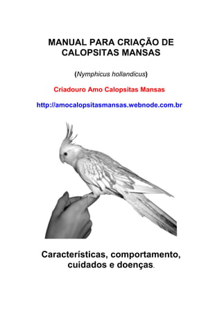 MANUAL PARA CRIAÇÃO DE
     CALOPSITAS MANSAS

          (Nymphicus hollandicus)

    Criadouro Amo Calopsitas Mansas

http://amocalopsitasmansas.webnode.com.br




 Características, comportamento,
      cuidados e doenças.
 
