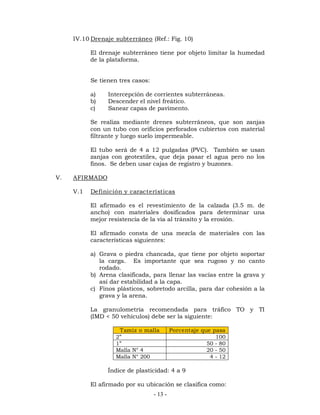 IV.10 Drenaje subterráneo (Ref.: Fig. 10) 
El drenaje subterráneo tiene por objeto limitar la humedad 
de la plataforma. 
Se tienen tres casos: 
a) Intercepción de corrientes subterráneas. 
b) Descender el nivel freático. 
c) Sanear capas de pavimento. 
Se realiza mediante drenes subterráneos, que son zanjas 
con un tubo con orificios perforados cubiertos con material 
filtrante y luego suelo impermeable. 
El tubo será de 4 a 12 pulgadas (PVC). También se usan 
zanjas con geotextiles, que deja pasar el agua pero no los 
finos. Se deben usar cajas de registro y buzones. 
- 13 - 
V. AFIRMADO 
V.1 Definición y características 
El afirmado es el revestimiento de la calzada (3.5 m. de 
ancho) con materiales dosificados para determinar una 
mejor resistencia de la vía al tránsito y la erosión. 
El afirmado consta de una mezcla de materiales con las 
características siguientes: 
a) Grava o piedra chancada, que tiene por objeto soportar 
la carga. Es importante que sea rugoso y no canto 
rodado. 
b) Arena clasificada, para llenar las vacías entre la grava y 
así dar estabilidad a la capa. 
c) Finos plásticos, sobretodo arcilla, para dar cohesión a la 
grava y la arena. 
La granulometría recomendada para tráfico TO y TI 
(IMD < 50 vehículos) debe ser la siguiente: 
Tamiz o malla Porcentaje que pasa 
2” 100 
1” 50 - 80 
Malla N° 4 20 - 50 
Malla N° 200 4 - 12 
Índice de plasticidad: 4 a 9 
El afirmado por su ubicación se clasifica como: 
 