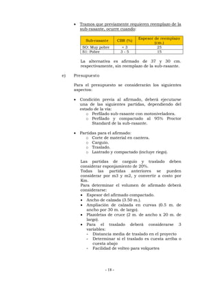  Tramos que previamente requieren reemplazo de la 
sub-rasante, ocurre cuando: 
Sub-rasante CBR (%) Espesor de reemplazo 
- 18 - 
(cm.) 
SO: Muy pobre < 3 25 
S1: Pobre 3 - 5 15 
La alternativa es afirmado de 37 y 30 cm. 
respectivamente, sin reemplazo de la sub-rasante. 
e) Presupuesto 
Para el presupuesto se considerarán los siguientes 
aspectos: 
 Condición previa al afirmado, deberá ejecutarse 
una de las siguientes partidas, dependiendo del 
estado de la vía: 
o Perfilado sub-rasante con motoniveladora. 
o Perfilado y compactado al 95% Proctor 
Standard de la sub-rasante. 
 Partidas para el afirmado: 
o Corte de material en cantera. 
o Carguío. 
o Traslado. 
o Lastrado y compactado (incluye riego). 
Las partidas de carguío y traslado deben 
considerar esponjamiento de 20%. 
Todas las partidas anteriores se pueden 
considerar por m3 y m2, y convertir a costo por 
Km. 
Para determinar el volumen de afirmado deberá 
considerarse: 
 Espesor del afirmado compactado. 
 Ancho de calzada (3.50 m.). 
 Ampliación de calzada en curvas (0.5 m. de 
ancho por 30 m. de largo). 
 Plazoletas de cruce (2 m. de ancho x 20 m. de 
largo). 
 Para el traslado deberá considerarse 3 
variables: 
- Distancia media de traslado en el proyecto 
- Determinar si el traslado es cuesta arriba o 
cuesta abajo 
- Facilidad de volteo para volquetes 
 