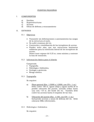 PUENTES PEQUEÑOS 
- 21 - 
I. COMPONENTES 
a) Estribos 
b) Superestructuras 
c) Accesos 
d) Obras de defensa y encauzamiento 
II. ESTRIBOS 
II.1 Objetivos 
 Transmitir sin deformaciones o asentamientos las cargas 
de la estructura al suelo. 
 No sufrir erosiones del río. 
 Contención y estabilización de los terraplenes de acceso. 
 Pueden tener alas, que son estructuras laminarias 
solidarias para la contención lateral de los terraplenes de 
acceso. 
Deben tener espesor de 0.25 m. como mínimo y contener 
la losa de transición. 
II.2 Información básica para el diseño 
Comprende: 
 Topografía. 
 Hidrología e hidráulica. 
 Geología y geotecnia. 
 Riesgo sísmico. 
II.3 Topografía 
Se requiere: 
a) Plano general (Esc. 1:5000 a 1:2000, con CN = 1 m.) 
Debe cubrir 100 m. aguas abajo y aguas arriba de la 
posible ubicación del puente, incluido orillas hasta 
una cota +10 m. del borde del río. También debe 
cubrir los accesos hasta el empalme de las vías. 
b) Ubicación del puente (Esc. 1:100, con CN = 1 m.) 
Incluyendo accesos y zonas de defensa del río. Debe 
colocarse BMs referenciales. 
II.4 Hidrología e hidráulica 
Se requiere: 
 