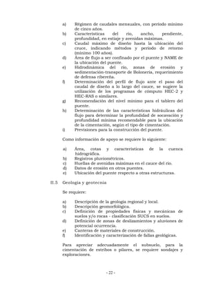 a) Régimen de caudales mensuales, con período mínimo 
- 22 - 
de cinco años. 
b) Características del río, ancho, pendiente, 
profundidad, en estiaje y avenidas máximas. 
c) Caudal máximo de diseño hasta la ubicación del 
cruce, indicando métodos y período de retorno 
(mínimo 100 años). 
d) Área de flujo a ser confinado por el puente y NAME de 
la ubicación del puente. 
e) Hidrodinámica del río, zonas de erosión y 
sedimentación-transporte de Bolonería, requerimiento 
de defensa ribereña. 
f) Determinación del perfil de flujo ante el paso del 
caudal de diseño a lo largo del cauce, se sugiere la 
utilización de los programas de cómputo HEC-2 y 
HEC-RAS o similares. 
g) Recomendación del nivel mínimo para el tablero del 
puente. 
h) Determinación de las características hidráulicas del 
flujo para determinar la profundidad de socavación y 
profundidad mínima recomendable para la ubicación 
de la cimentación, según el tipo de cimentación. 
i) Previsiones para la construcción del puente. 
Como información de apoyo se requiere lo siguiente: 
a) Área, cotas y características de la cuenca 
hidrográfica. 
b) Registros pluviométricos. 
c) Huellas de avenidas máximas en el cauce del río. 
d) Datos de erosión en otros puentes. 
e) Ubicación del puente respecto a otras estructuras. 
II.5 Geología y geotecnia 
Se requiere: 
a) Descripción de la geología regional y local. 
b) Descripción geomorfológica. 
c) Definición de propiedades físicas y mecánicas de 
suelos y/o rocas - clasificación SUCS en suelos. 
d) Definición de zonas de deslizamientos y aluviones de 
potencial ocurrencia. 
e) Canteras de materiales de construcción. 
f) Identificación y caracterización de fallas geológicas. 
Para apreciar adecuadamente el subsuelo, para la 
cimentación de estribos o pilares, se requiere sondajes y 
exploraciones. 
 