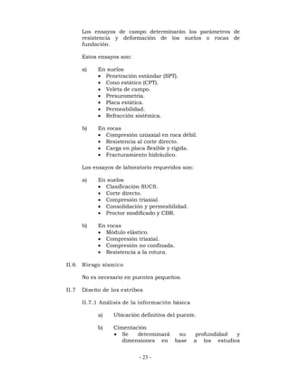 Los ensayos de campo determinarán los parámetros de 
resistencia y deformación de los suelos o rocas de 
fundación. 
Estos ensayos son: 
a) En suelos 
 Penetración estándar (SPT). 
 Cono estático (CPT). 
 Veleta de campo. 
 Presurometría. 
 Placa estática. 
 Permeabilidad. 
 Refracción sistémica. 
- 23 - 
b) En rocas 
 Compresión uniaxial en roca débil. 
 Resistencia al corte directo. 
 Carga en placa flexible y rígida. 
 Fracturamiento hidráulico. 
Los ensayos de laboratorio requeridos son: 
a) En suelos 
 Clasificación SUCS. 
 Corte directo. 
 Compresión triaxial. 
 Consolidación y permeabilidad. 
 Proctor modificado y CBR. 
b) En rocas 
 Módulo elástico. 
 Compresión triaxial. 
 Compresión no confinada. 
 Resistencia a la rotura. 
II.6 Riesgo sísmico 
No es necesario en puentes pequeños. 
II.7 Diseño de los estribos 
II.7.1 Análisis de la información básica 
a) Ubicación definitiva del puente. 
b) Cimentación 
 Se determinará su profundidad y 
dimensiones en base a los estudios 
 