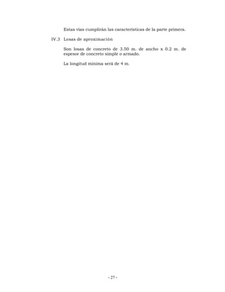Estas vías cumplirán las características de la parte primera. 
IV.3 Losas de aproximación 
Son losas de concreto de 3.50 m. de ancho x 0.2 m. de 
espesor de concreto simple o armado. 
La longitud mínima será de 4 m. 
- 27 - 
 