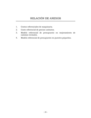RELACIÓN DE ANEXOS 
1. Costos referenciales de maquinaria. 
2. Costo referencial de precios unitarios. 
3. Modelo referencial de presupuesto en mejoramiento de 
- 28 - 
caminos vecinales. 
4. Modelo referencial de presupuesto en puentes pequeños. 
 