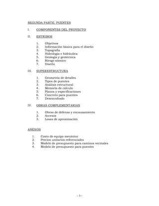 SEGUNDA PARTE: PUENTES 
I. COMPONENTES DEL PROYECTO 
II. ESTRIBOS 
1. Objetivos 
2. Información básica para el diseño 
3. Topografía 
4. Hidrología e hidráulica 
5. Geología y geotécnica 
6. Riesgo sísmico 
7. Diseño 
- 3 - 
III. SUPERESTRUCTURA 
1. Geometría de detalles 
2. Tipos de puentes 
3. Análisis estructural 
4. Memoria de cálculo 
5. Planos y especificaciones 
6. Concreto para puentes 
7. Desencofrado 
IV. OBRAS COMPLEMENTARIAS 
1. Obras de defensa y encauzamiento 
2. Accesos 
3. Losas de aproximación 
ANEXOS 
1. Costo de equipo mecánico 
2. Precios unitarios referenciales 
3. Modelo de presupuesto para caminos vecinales 
4. Modelo de presupuesto para puentes 
 