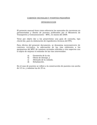 CAMINOS VECINALES Y PUENTES PEQUEÑOS 
INTRODUCCION 
El presente manual tiene como referencia los manuales de carreteras no 
pavimentadas y diseño de puentes publicados por el Ministerio de 
Transportes y Comunicaciones - MTC, en marzo del 2008. 
Tiene por objeto dar a los proyectistas una guía de consulta, tipo 
check-list, para la elaboración de expedientes técnicos del FPA. 
Para efectos del presente documento, se denomina mejoramiento de 
caminos vecinales, la adecuación de las vías existentes a los 
parámetros del MTC de caminos vecinales referidos a tres aspectos con 
el objeto de mejorar el estándar de las vías intervenidas: 
a) Geometría de la vía. 
b) Obras de drenaje, y 
c) Afirmado de la calzada. 
d) Señalización. 
En el caso de puentes se refiere a la construcción de puentes con ancho 
de 3.5 m. y máxima luz de 25 m. 
- 4 - 
 