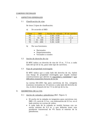 - 6 - 
CAMINOS VECINALES 
I. ASPECTOS GENERALES 
I.1 Clasificación de vías 
Se tiene 2 tipos de clasificación: 
a) De acuerdo al IMD: 
Clase IMD Ancho de calzada N° de carriles 
T0 < 15 3.50 - 4.50 1 
T1 16 - 50 3.50 - 6.00 1 ó 2 
T2 51 - 100 5.50 - 6.00 2 
T3 101 - 200 5.50 - 6.00 2 
b) Por sus funciones: 
 Nacionales 
 Departamentales 
 Vecinales o rurales 
I.2 Ancho de derecho de vía 
El MTC indica un derecho de vías de 15 m., 7.5 m. a cada 
lado del eje de la vía, para todo tipo de carretera. 
I.3 Faja de propiedad restringida 
El MTC indica que a cada lado del derecho de vía, habrá 
una franja de propiedad restringida que impide realizar 
construcciones que afecten la seguridad y visibilidad o que 
dificulten ensanches futuros de la vía. 
La norma DG-2001 fija para carreteras de 3ra. categoría 
(caminos vecinales) en 10 metros a cada lado del derecho de 
vía, es decir después de los 7.5 m del eje de la vía. 
II. GEOMETRIA DE LA VIA 
II.1 Ancho de calzada y plataforma (Ref.: Figura 1) 
 El ancho de la calzada en tangentes para carreteras con 
IMD <15, será de 3.5 m., con sobreancho de 0.5 m. en el 
lado interior en curvas de volteo. 
 A cada lado de la calzada se tendrá bermas con un 
ancho mínimo de 0.5 m. y que deberán tener una 
pendiente transversal de 4% hacia el exterior de la 
plataforma. 
 