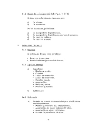 III.2 Muros de sostenimiento (Ref.: Fig. 3, 4, 5 y 6) 
Se tiene por su función dos tipos, que son: 
a) De taludes. 
b) De plataforma. 
Por los materiales, pueden ser: 
a) De mampostería de piedra seca. 
b) De mampostería de piedra con mortero de concreto. 
c) De concreto ciclópeo. 
d) De concreto armado. 
- 9 - 
IV. OBRAS DE DRENAJE 
IV.1 Objetivo 
El sistema de drenaje tiene por objeto: 
 Preservar la carretera. 
 Restituir el drenaje natural de la zona. 
IV.2 Tipos de drenaje 
a) Superficial: 
 Bombeo y peralte. 
 Cunetas. 
 Zanjas de coronación. 
 Zanjas de recolección. 
 Canal de bajada. 
 Alcantarillas. 
 Badenes y vados. 
 Pontones y puentes. 
b) Subterráneo 
IV.3 Hidrología 
a) Períodos de retorno recomendados para el cálculo de 
avenidas máximas. 
 Puentes y pontones: 100 años (mínimo). 
 Alcantarillas de paso y badenes: 50 años. 
 Alcantarilla de alivio: 10-20 años. 
 Drenaje de plataforma: 10 años. 
 