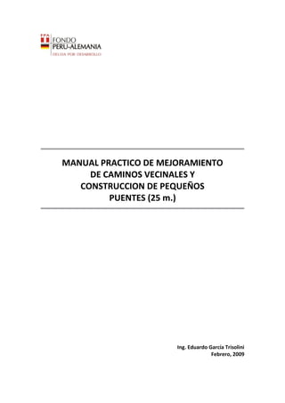 MANUAL PRACTICO DE MEJORAMIENTO
DE CAMINOS VECINALES Y
CONSTRUCCION DE PEQUEÑOS
PUENTES (25 m.)
Ing. Eduardo García Trisolini
Febrero, 2009
 