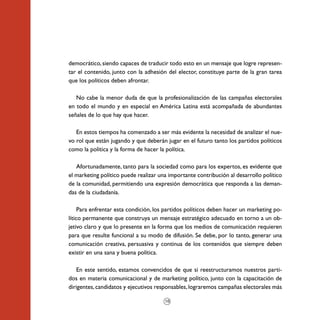 democrático, siendo capaces de traducir todo esto en un mensaje que logre represen-
tar el contenido, junto con la adhesión del elector, constituye parte de la gran tarea
que los políticos deben afrontar.

   No cabe la menor duda de que la profesionalización de las campañas electorales
en todo el mundo y en especial en América Latina está acompañada de abundantes
señales de lo que hay que hacer.

   En estos tiempos ha comenzado a ser más evidente la necesidad de analizar el nue-
vo rol que están jugando y que deberán jugar en el futuro tanto los partidos políticos
como la política y la forma de hacer la política.

   Afortunadamente, tanto para la sociedad como para los expertos, es evidente que
el marketing político puede realizar una importante contribución al desarrollo político
de la comunidad, permitiendo una expresión democrática que responda a las deman-
das de la ciudadanía.

     Para enfrentar esta condición, los partidos políticos deben hacer un marketing po-
lítico permanente que construya un mensaje estratégico adecuado en torno a un ob-
jetivo claro y que lo presente en la forma que los medios de comunicación requieren
para que resulte funcional a su modo de difusión. Se debe, por lo tanto, generar una
comunicación creativa, persuasiva y continua de los contenidos que siempre deben
existir en una sana y buena política.

   En este sentido, estamos convencidos de que si reestructuramos nuestros parti-
dos en materia comunicacional y de marketing político, junto con la capacitación de
dirigentes, candidatos y ejecutivos responsables, lograremos campañas electorales más

                                       10
 