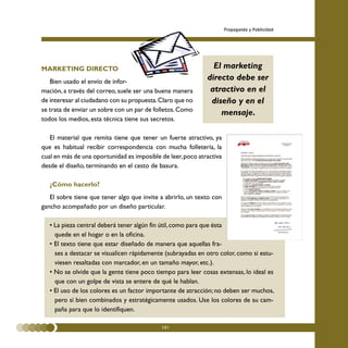 Propaganda y Publicidad




MARKETING DIRECTO                                              El marketing
   Bien usado el envío de infor-
                                                             directo debe ser
mación, a través del correo, suele ser una buena manera       atractivo en el
de interesar al ciudadano con su propuesta. Claro que no      diseño y en el
se trata de enviar un sobre con un par de folletos. Como
                                                                 mensaje.
todos los medios, esta técnica tiene sus secretos.

   El material que remita tiene que tener un fuerte atractivo, ya
que es habitual recibir correspondencia con mucha folletería, la
cual en más de una oportunidad es imposible de leer, poco atractiva
desde el diseño, terminando en el cesto de basura.

   ¿Cómo hacerlo?
   El sobre tiene que tener algo que invite a abrirlo, un texto con
gancho acompañado por un diseño particular.

   • La pieza central deberá tener algún fin útil, como para que ésta
     quede en el hogar o en la oficina.
   • El texto tiene que estar diseñado de manera que aquellas fra-
     ses a destacar se visualicen rápidamente (subrayadas en otro color, como si estu-
     viesen resaltadas con marcador, en un tamaño mayor, etc.).
   • No se olvide que la gente tiene poco tiempo para leer cosas extensas, lo ideal es
     que con un golpe de vista se entere de qué le hablan.
   • El uso de los colores es un factor importante de atracción; no deben ser muchos,
     pero sí bien combinados y estratégicamente usados. Use los colores de su cam-
     paña para que lo identifiquen.

                                            101
 