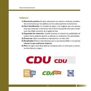 Manual de Campaña Electoral




SÍMBOLO
   1) Asociación positiva. Es decir, relacionarlo con valores o atributos considera-
      dos como buenos por los públicos con los cuales queremos comunicarnos.
   2) Fácil identificación. La cantidad de signos y de imágenes que una persona
      tiene que interpretar y memorizar hoy en día es muy grande como para compli-
      carlo más. Debe comunicar de un golpe de vista.
   3) Capacidad de reducción. Cuando forzamos al máximo las posibilidades de
      nuestra marca, podemos apreciar su eficacia y su resistencia a las adversidades.
   4) Conservar todos sus atributos al reproducirse a un solo color.
   5) Simplicidad. Eliminar todo elemento que no sea imprescindible, ir a lo esencial,
      colocar lo que realmente importa.
   6) Peso. Un signo visual eficaz debe ser compacto, tener un cierto peso y contras-
      te entre blancos y negros.




                                      104
 