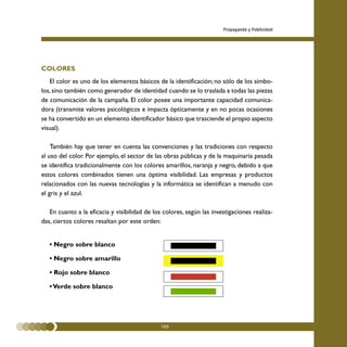 Propaganda y Publicidad




COLORES
   El color es uno de los elementos básicos de la identificación; no sólo de los símbo-
los, sino también como generador de identidad cuando se lo traslada a todas las piezas
de comunicación de la campaña. El color posee una importante capacidad comunica-
dora (transmite valores psicológicos e impacta ópticamente y en no pocas ocasiones
se ha convertido en un elemento identificador básico que trasciende el propio aspecto
visual).

    También hay que tener en cuenta las convenciones y las tradiciones con respecto
al uso del color. Por ejemplo, el sector de las obras públicas y de la maquinaria pesada
se identifica tradicionalmente con los colores amarillos, naranja y negro, debido a que
estos colores combinados tienen una óptima visibilidad. Las empresas y productos
relacionados con las nuevas tecnologías y la informática se identifican a menudo con
el gris y el azul.

   En cuanto a la eficacia y visibilidad de los colores, según las investigaciones realiza-
das, ciertos colores resaltan por este orden:


   • Negro sobre blanco

   • Negro sobre amarillo

   • Rojo sobre blanco

   • Verde sobre blanco




                                               105
 