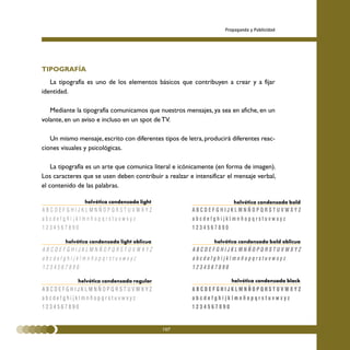 Propaganda y Publicidad




TIPOGRAFÍA
   La tipografía es uno de los elementos básicos que contribuyen a crear y a fijar
identidad.

   Mediante la tipografía comunicamos que nuestros mensajes, ya sea en afiche, en un
volante, en un aviso e incluso en un spot de TV.

   Un mismo mensaje, escrito con diferentes tipos de letra, producirá diferentes reac-
ciones visuales y psicológicas.

    La tipografía es un arte que comunica literal e icónicamente (en forma de imagen).
Los caracteres que se usen deben contribuir a realzar e intensificar el mensaje verbal,
el contenido de las palabras.

                helvética condensada light                             helvética condensada bold




        helvética condensada light oblicua                      helvética condensada bold oblicua




             helvética condensada regular                             helvética condensada black




                                             107
 