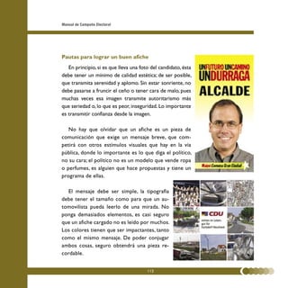 Manual de Campaña Electoral




Pautas para lograr un buen afiche
   En principio, si es que lleva una foto del candidato, ésta
debe tener un mínimo de calidad estética; de ser posible,
que transmita serenidad y aplomo. Sin estar sonriente, no
debe pasarse a fruncir el ceño o tener cara de malo, pues
muchas veces esa imagen transmite autoritarismo más
que seriedad o, lo que es peor, inseguridad. Lo importante
es transmitir confianza desde la imagen.

   No hay que olvidar que un afiche es un pieza de
comunicación que exige un mensaje breve, que com-
petirá con otros estímulos visuales que hay en la vía
pública, donde lo importante es lo que diga el político,
no su cara; el político no es un modelo que vende ropa
o perfumes, es alguien que hace propuestas y tiene un
programa de ellas.

   El mensaje debe ser simple, la tipografía
debe tener el tamaño como para que un au-
tomovilista pueda leerlo de una mirada. No
ponga demasiados elementos, es casi seguro
que un afiche cargado no es leído por muchos.
Los colores tienen que ser impactantes, tanto
como el mismo mensaje. De poder conjugar
ambos cosas, seguro obtendrá una pieza re-
cordable.


                                        112
 