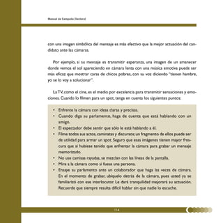 Manual de Campaña Electoral




con una imagen simbólica del mensaje es más efectivo que la mejor actuación del can-
didato ante las cámaras.

   Por ejemplo, si su mensaje es transmitir esperanza, una imagen de un amanecer
donde vemos el sol apareciendo en cámara lenta con una música emotiva puede ser
más eficaz que mostrar caras de chicos pobres, con su voz diciendo “tienen hambre,
yo se lo voy a solucionar”.

   La TV, como el cine, es el medio por excelencia para transmitir sensaciones y emo-
ciones. Cuando lo filmen para un spot, tenga en cuenta los siguientes puntos:

   • Enfrente la cámara con ideas claras y precisas.
   • Cuando diga su parlamento, haga de cuenta que está hablando con un
     amigo.
   • El espectador debe sentir que sólo le está hablando a él.
   • Filme todos sus actos, caminatas y discursos; un fragmento de ellos puede ser
     de utilidad para armar un spot. Seguro que esas imágenes tienen mayor fres-
     cura que si hubiese tenido que enfrentar la cámara para grabar un mensaje
     memorizado.
   • No use camisas rayadas, se mezclan con las líneas de la pantalla.
   • Mire a la cámara como si fuese una persona.
   • Ensaye su parlamento ante un colaborador que haga las veces de cámara.
     En el momento de grabar, ubíquelo detrás de la cámara, pues usted ya se
     familiarizó con ese interlocutor. Le dará tranquilidad mejorará su actuación.
     Recuerde que siempre resulta difícil hablar sin que nadie lo escuche.




                                     114
 