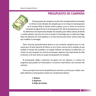 Manual de Campaña Electoral



                                       PRESUPUESTO DE CAMPAÑA

                El presupuesto de campaña es el plan de la campaña política sintetizado
            en cifras; lo único del plan de campaña que no se incluye en el presupuesto
          es el mensaje. Todo lo demás involucra gastos y, por lo tanto, se encuentra
       contenido de alguna forma en el presupuesto. Por ello, el presupuesto es uno de
   los elementos más importantes del plan de campaña, pues señala cuántos, de dónde
y cuándo obtener recursos, así como la escala y la estrategia que se utiliza para llegar
hasta los electores. En otras palabras: si no hay recursos para hacer ciertas cosas, hay
que modificar la estrategia.

    Tener recursos, particularmente dinero, es una condición necesaria pero no sufi-
ciente para el éxito electoral. El dinero no es el único recurso de la campaña, ya que
también el tiempo del candidato y el trabajo militante son básicos. La obtención y la
manera en que se gastan los recursos constituyen aspectos muy importantes de toda
la elección y de esos temas se ocupa el presupuesto de campaña.

   El presupuesto obliga a relacionar los gastos con los ingresos y a evaluar los
programas que pueden ser financiados y a encontrar alternativas a las acciones más
costosas.

   Como principal instrumento de planificación, dirección y control para realizar cam-
pañas efectivas, el presupuesto incluye tres componentes básicos:

                  1. Gastos
                  2. Ingresos
                  3. Flujo de fondos


                                       116
 