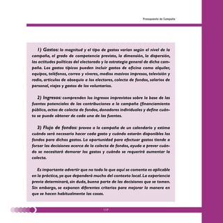 Presupuesto de Campaña




  1) Gastos: la magnitud y el tipo de gastos varían según el nivel de la
campaña, el grado de competencia previsto, la dimensión, la dispersión,
las actitudes políticas del electorado y la estrategia general de dicha cam-
paña. Los gastos típicos pueden incluir gastos de oficina como alquiler,
equipos, teléfonos, correo y víveres, medios masivos impresos, televisión y
radio, artículos de obsequio a los electores, colecta de fondos, salarios de
personal, viajes y gastos de los voluntarios.

  2) Ingresos: comprenden los ingresos imprevistos sobre la base de las
fuentes potenciales de las contribuciones a la campaña (financiamiento
público, actos de colecta de fondos, donadores individuales y define cuán-
to se puede obtener de cada una de las fuentes.

  3) Flujo de fondos: provee a la campaña de un calendario y estima
cuándo será necesario hacer cada gasto y cuándo estarán disponibles los
fondos para dichos gastos. La oportunidad para efectuar gastos tiende a
forzar las decisiones acerca de la colecta de fondos, ayuda a prever cuán-
do se necesitará demorar los gastos y cuándo se requerirá aumentar la
colecta.

   Es importante advertir que no todo lo que aquí se comenta es aplicable
en la práctica, ya que dependerá mucho del contexto local. La experiencia
previa determinará, sin duda, buena parte de las decisiones que se tomen.
Sin embargo, se exponen diferentes criterios para mejorar la manera en
que se hacen habitualmente las cosas.


                                       117
 