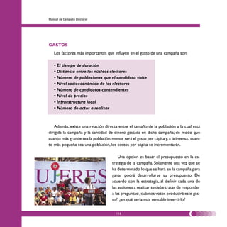 Manual de Campaña Electoral




GASTOS
   Los factores más importantes que influyen en el gasto de una campaña son:

   • El tiempo de duración
   • Distancia entre los núcleos electores
   • Número de poblaciones que el candidato visite
   • Nivel socioeconómico de los electores
   • Número de candidatos contendientes
   • Nivel de precios
   • Infraestructura local
   • Número de actos a realizar



   Además, existe una relación directa entre el tamaño de la población a la cual está
dirigida la campaña y la cantidad de dinero gastada en dicha campaña; de modo que
cuanto más grande sea la población, menor será el gasto per cápita y, a la inversa, cuan-
to más pequeña sea una población, los costos per cápita se incrementarán.

                                         Una opción es basar el presupuesto en la es-
                                     trategia de la campaña. Solamente una vez que se
                                     ha determinado lo que se hará en la campaña para
                                     ganar podrá desarrollarse su presupuesto. De
                                     acuerdo con la estrategia, al definir cada una de
                                     las acciones a realizar se debe tratar de responder
                                     a las preguntas: ¿cuántos votos producirá este gas-
                                     to?, ¿en qué sería más rentable invertirlo?


                                       118
 