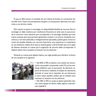 Presupuesto de Campaña




   Ya que es difícil prever el resultado de una colecta de fondos, es conveniente de-
sarrollar dos o hasta tres presupuestos de gasto: un presupuesto optimista, otro pesi-
mista y uno término medio.

   Otra opción es ajustar la estrategia a la disponibilidad factible de recursos. Pero la
estrategia no debe mutilarse por insuficiencia financiera; en todo caso, lo que proce-
de es encontrar otras opciones que corresponden a la estrategia diseñada, que sean
menos costosas pero que permitan igualmente conducir a la victoria. Campañas eco-
nómicas, si son bien planeadas e inteligentemente ejecutadas, pueden ganar, incluso en
contra de aquellas dotadas con recursos financieros muy superiores. Lo importante
es una evaluación realista de lo que se necesita gastar y de los fondos que se es capaz
de obtener, teniendo en cuenta que la asignación de recursos debe corresponder al
objetivo básico de la campaña: el contacto con los electores.

   Teniendo en cuenta este objetivo básico, una regla posible para distribuir el dinero
de una campaña es la siguiente:

                                • Del 60% al 70% se destina a los medios de comuni-
                                cación, que pueden comprender radio,TV, correo, mar-
                                keting telefónico para la persuasión de electores, re-
                                parto de literatura mediante el empleo de voluntarios
                                (incluido el costo de la impresión de esa literatura),
                                es decir, todos aquellos medios que se empleen para
                                mantener el contacto con los electores.
                                • Del 20% al 25% se ocupa en gastos generales: sala-
                                rios, renta, equipo de oficina, viajes, seguros, impresio-
                                nes y papelería.

                                             119
 