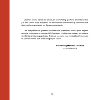 Creemos en una política de calidad, en un marketing que tiene presente la ética
y el bien común y que es lejana a los materialismos, extremismos y populismos que
desprestigian una actividad tan digna como necesaria.

    Con esta publicación queremos colaborar con la verdadera política y con mejores
partidos, sustentados en nuestra visión humanista cristiana, que otorga a los partidos
demócratas cristianos, populares y de centro una visión muy aventajada del mundo, de
las comunicaciones y de las tecnologías por utilizar.


                                            Gutemberg Martínez Ocamica
                                                     PRESIDENTE ODCA




                                      12
 
