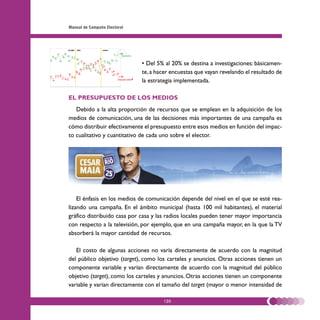 Manual de Campaña Electoral




                              • Del 5% al 20% se destina a investigaciones: básicamen-
                              te, a hacer encuestas que vayan revelando el resultado de
                              la estrategia implementada.

EL PRESUPUESTO DE LOS MEDIOS
   Debido a la alta proporción de recursos que se emplean en la adquisición de los
medios de comunicación, una de las decisiones más importantes de una campaña es
cómo distribuir efectivamente el presupuesto entre esos medios en función del impac-
to cualitativo y cuantitativo de cada uno sobre el elector.




    El énfasis en los medios de comunicación depende del nivel en el que se esté rea-
lizando una campaña. En el ámbito municipal (hasta 100 mil habitantes), el material
gráfico distribuido casa por casa y las radios locales pueden tener mayor importancia
con respecto a la televisión, por ejemplo, que en una campaña mayor, en la que la TV
absorberá la mayor cantidad de recursos.

   El costo de algunas acciones no varía directamente de acuerdo con la magnitud
del público objetivo (target), como los carteles y anuncios. Otras acciones tienen un
componente variable y varían directamente de acuerdo con la magnitud del público
objetivo (target), como los carteles y anuncios. Otras acciones tienen un componente
variable y varían directamente con el tamaño del target (mayor o menor intensidad de

                                      120
 