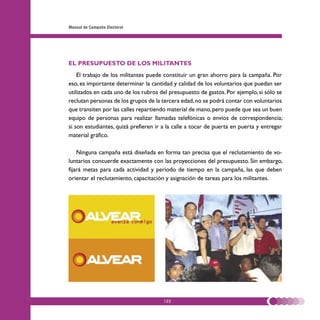 Manual de Campaña Electoral




EL PRESUPUESTO DE LOS MILITANTES
    El trabajo de los militantes puede constituir un gran ahorro para la campaña. Por
eso, es importante determinar la cantidad y calidad de los voluntarios que puedan ser
utilizados en cada uno de los rubros del presupuesto de gastos. Por ejemplo, si sólo se
reclutan personas de los grupos de la tercera edad, no se podrá contar con voluntarios
que transiten por las calles repartiendo material de mano, pero puede que sea un buen
equipo de personas para realizar llamadas telefónicas o envíos de correspondencia;
si son estudiantes, quizá prefieren ir a la calle a tocar de puerta en puerta y entregar
material gráfico.

    Ninguna campaña está diseñada en forma tan precisa que el reclutamiento de vo-
luntarios concuerde exactamente con las proyecciones del presupuesto. Sin embargo,
fijará metas para cada actividad y período de tiempo en la campaña, las que deben
orientar el reclutamiento, capacitación y asignación de tareas para los militantes.




                                       122
 