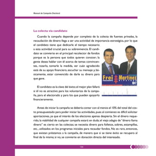 Manual de Campaña Electoral




La colecta vía candidato
   Cuando la campaña depende por completo de la colecta de fuentes privadas, la
recaudación de dinero llega a ser una actividad de importancia estratégica, por lo que
el candidato tiene que dedicarle el tiempo necesario
a esta actividad crucial para su sobrevivencia. El candi-
dato se convierte en el principal recolector de fondos
porque es la persona que todos quieren conocer; la
gente desea hablar con él acerca de temas convincen-
tes, rozarlo, tomarle la medida, ver cuán agradecido
está de su apoyo financiero, escuchar su mensaje y, bá-
sicamente, estar convencido de darle su dinero para
que gane.

    El candidato es la clave del éxito; el mejor plan fallará
si él no es atractivo para los voluntarios de la campa-
ña, para el electorado y para los que pueden apoyarlo
financieramente.

    Antes de iniciar la campaña se debería contar con al menos el 10% del total del cos-
to presupuestado para poder iniciar las actividades, pues al comienzo es difícil solicitar
aportaciones, ya que el interés de los electores apenas despierta. Sin el dinero reque-
rido, la viabilidad de cualquier campaña estará en duda; el viejo adagio de “dinero llama
dinero” es cierto en las colectas; se necesita dinero para folletos, sobres, estampillas,
etc., utilizados en los programas iniciales para recaudar fondos. No es raro, entonces,
que existan préstamos a la campaña, de manera que si se tiene éxito se recupera al
final de la misma; si no, se convierte en donación directa del interesado.


                                          126
 