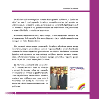 Presupuesto de Campaña




    De acuerdo con la investigación realizada sobre posibles donadores, la colecta se
inicia “cara a cara” con los grandes donadores potenciales, muchos de los cuales no
están interesados en asistir a un acto a menos que una personalidad política principal
sea invitada. La mayoría de los grandes donadores de dinero lo dan para garantizarse
el acceso al legislador potencial o al gobernante.

   El candidato debe dedicar el 80% de su tiempo a la tarea de recaudar fondos en las
primeras etapas de la campaña; debe estar dispuesto a hacer todo lo necesario para
conseguir sus metas de recaudación.

    Una estrategia exitosa es que estos grandes donadores, además de aportar sumas
importantes, integren un comité que asuma la responsabilidad de ayudar al candidato
a obtener los fondos necesarios para conducir su campaña. Idealmente, un comité
financiero está compuesto por dos grupos de individuos: aquellos que están estable-
cidos, profesionales exitosos y negociantes de la propia comunidad, y aquellos que se
esfuerzan por ser o estar en una posición similar.

   La intervención del candidato no concluye
ahí. El candidato encabeza todos los actos que
el comité de finanzas realice para recaudar
fondos; tiene que firmar, si es posible, todas las
cartas de petición de las donaciones y, además,
agradecer por teléfono o por carta, según la
importancia del monto, las donaciones que
perciba de los electores como respuesta a sus
peticiones.


                                              127
 