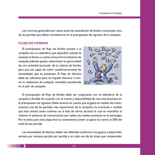 Presupuesto de Campaña




   Los recursos generados por estos actos de recaudación de fondos constituyen otra
de las partidas que deben considerarse en el presupuesto de ingresos de la campaña.

FLUJO DE FONDOS
   El presupuesto de flujo de fondos provee a la
campaña con un calendario que especifica cuándo se
necesita el dinero y cuánto consumirá el esfuerzo, de
campaña; además ayuda a determinar la oportunidad
de una actividad particular de la colecta de fondos
para que sea capaz de cubrir satisfactoriamente las
necesidades que se presenten. El flujo de efectivo
debe ser suficiente para no impedir, demorar o limi-
tar la realización de cualquier actividad considerada
en el plan de campaña.

    El presupuesto de flujo de fondos debe ser congruente con el calendario de la
campaña y factible de acuerdo con el monto y disponibilidad de recursos previstos en
el presupuesto de ingresos. Debe tenerse en cuenta que el gasto en medios de comu-
nicación, una de las partidas más importantes de la campaña, irá creciendo a medida
que ésta avance, hasta culminar en la fase de cierre, durante la cual se intensifica al
máximo el esfuerzo de comunicación por todos los medios previstos en la estrategia.
Por lo tanto, para esta etapa final es conveniente prever un gasto no menor al 30% del
total de esa partida.

  Las necesidades de efectivo deben ser definidas conforme a los gastos a desarrollar
semana por semana, partida por partida y en cada una de las áreas que comprenden


                                             129
 