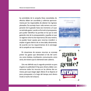 Manual de Campaña Electoral




las actividades de la campaña. Estas necesidades de
efectivo deben ser acordadas y cubiertas aportuna-
mente por los responsables de obtener los ingresos
planeados. Se aconseja hacer cada semana una com-
paración de lo gastado hasta ese momento y lo que
se estimaba gastar cuando se formuló el presupuesto,
para poder identificar las partidas en las que se está
gastando más de lo presupuestado y aquellas en que
se registran ahorros de importancia. De esta manera,
se pueden hacer ajustes para recortar, transferir o
ampliar el gasto dentro de un área dada, obviamente,
de acuerdo con los requerimientos de la estrategia
de la campaña en ese momento.

   En situaciones de escasos recursos se aconseja
prever los gastos que demandará el día del comi-
cio, como boletas, movilización, comunicación, entre
otros, de manera que lo elemental esté cubierto.

    Una vez definido eso, la segunda previsión es para
el gasto en publicidad. Si hay poco dinero, deben con-
centrarse todos los recursos en las últimas dos se-
manas, para que tengan algún efecto. Si se dispersa el
poco presupuesto a lo largo del tiempo, será dinero
tirado al tacho de la basura.




                                      130
 
