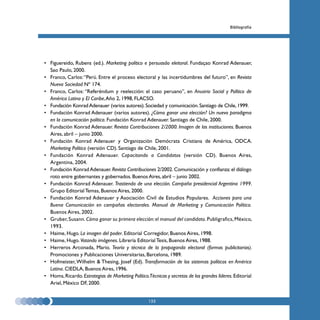 Bibliografía




• Figuereido, Rubens (ed.). Marketing político e persuasâo eleitoral. Fundaçao Konrad Adenauer,
  Sao Paulo, 2000.
• Franco, Carlos: “Perú. Entre el proceso electoral y las incertidumbres del futuro”, en Revista
  Nueva Sociedad Nº 174.
• Franco, Carlos: “Referéndum y reelección: el caso peruano”, en Anuario Social y Político de
  América Latina y El Caribe, Año 2, 1998, FLACSO.
• Fundación Konrad Adenauer (varios autores). Sociedad y comunicación. Santiago de Chile, 1999.
• Fundación Konrad Adenauer (varios autores). ¿Cómo ganar una elección? Un nuevo paradigma
  en la comunicación política. Fundación Konrad Adenauer. Santiago de Chile, 2000.
• Fundación Konrad Adenauer. Revista Contribuciones 2/2000. Imagen de las instituciones. Buenos
  Aires, abril – junio 2000.
• Fundación Konrad Adenauer y Organización Demócrata Cristiana de América, ODCA.
  Marketing Político (versión CD). Santiago de Chile, 2001.
• Fundación Konrad Adenauer. Capacitando a Candidatos (versión CD). Buenos Aires,
  Argentina, 2004.
• Fundación Konrad Adenauer. Revista Contribuciones 2/2002. Comunicación y confianza: el diálogo
  roto entre gobernantes y gobernados. Buenos Aires, abril – junio 2002.
• Fundación Konrad Adenauer. Trastienda de una elección. Campaña presidencial Argentina 1999.
  Grupo Editorial Temas, Buenos Aires, 2000.
• Fundación Konrad Adenauer y Asociación Civil de Estudios Populares. Acciones para una
  Buena Comunicación en campañas electorales. Manual de Marketing y Comunicación Política.
  Buenos Aires, 2002.
• Gruber, Susann. Cómo ganar su primera elección: el manual del candidato. Publigrafics, México,
  1993.
• Haime, Hugo. La imagen del poder. Editorial Corregidor, Buenos Aires, 1998.
• Haime, Hugo. Votando imágenes. Librería Editorial Tesis, Buenos Aires, 1988.
• Herreros Arconada, Mario. Teoría y técnica de la propaganda electoral (formas publicitarias).
  Promociones y Publicaciones Universitarias, Barcelona, 1989.
• Hofmeister, Wilhelm & Thesing, Josef (Ed). Transformación de los sistemas políticos en América
  Latina. CIEDLA, Buenos Aires, 1996.
• Homs, Ricardo. Estrategias de Marketing Político.Técnicas y secretos de los grandes líderes. Editorial
  Ariel, México DF, 2000.


                                                    133
 