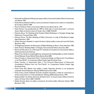 Bibliografía




• Muñoz Alonso,Alejandro & Rospir, Juan Ignacio (Eds.). Comunicación política. Editorial Universitas
  S A, Madrid, 1995.
• Muñoz Alonso, Alejandro. Política y nueva comunicación. El impacto de los medios en la vida política.
  Ed. Fundesco, Madrid, 1989.
• Muraro, Heriberto. Poder y comunicación. Editorial Letra Buena, Bs. As., 1991.
• Navia, Patricio: “Las presidenciales de 1999 en Chile ¿Hay un nuevo electorado?”. en Anuario
  Social y Político de América Latina y El Caribe, Año 3, 2000. FLACSO.
• Newman, Bruce. The Marketing of the President: Political Marketing as a Campaign Strategy. Sage
  Publications, Thousand Oaks, 1994.
• Newman, Bruce. The Mass Marketing of Politics. Democracy in an Age of Manufactures Images.
  Sage Publications, 1999.
• Noelle–Neumann, Elizabeth. La espiral del silencio. Opinión pública: nuestra piel social. Ed. Paidós,
  Barcelona, 1995.
• O´Shaughnessy, Nicholas. The Phenomenon of Political Marketing. St. Martin´s Press, New York, 1990.
• Otter, Thomas. Marketing Político en Paraguay. Intercontinental Editora, Asunción, 2001.
• Pessoa de Melo, Hiram et. al. Mercopam R1. Asociación de Consultores de Comunicación Política y
  Gubernamental de las Américas.
• Plasser, Fritz y Gunda. La campaña global. Los nuevos gurúes del marketing político en acción. Fundación
  Konrad Adenauer. Grupo Editorial Temas, Buenos Aires, 2002.
• Power, Timothy J. y Gasiorowski, Mark J: “Institutional Design and Democratic Consolidation
  in the Third World”. en Comparative Political Studies, Sage Periodicals Press.
• Power, Timothy J. y Gasiorowski, Mark J: “The Structural Determinants of Democratic
  Consolidation: Evidence from the Third World”, en Comparative Political Studies, Sage
  Periodicals Press.
• Priess, Frank (Ed.) Relación entre política y medios. Propuestas alemanas en una perspectiva
  comparada. Konrad Adenauer Stiftung, TEMAS, Buenos Aires, 2002.
• Priess, Frank y Tuesta Soldevilla, Fernando. Campañas electorales y medios de comunicación en
  América Latina. Tomos I y II. Konrad Adenauer Stiftung, CIEDLA, Buenos Aires, 1999.
• Quijano, Aníbal: “Las últimas elecciones del fujimorismo”, en Anuario Social y Político de América
  Latina y El Caribe, Año 4, 2001. FLACSO.
• Rabella, Ricardo. Quiero ser político: el prontuario del hombre político. Ediciones Gestión 2000,
  Barcelona, 1993.


                                                     135
 