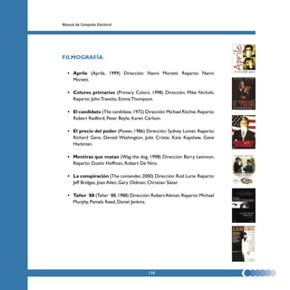 Manual de Campaña Electoral




FILMOGRAFÍA

  • Aprile (Aprile, 1999) Dirección: Nanni Moretti. Reparto: Nanni
    Moretti.

  • Colores primarios (Primary Colors, 1998) Dirección: Mike Nichols.
    Reparto: John Travolta, Emma Thompson.

  • El candidato (The candidate, 1972) Dirección: Michael Ritchie. Reparto:
    Robert Redford, Peter Boyle, Karen Carlson.

  • El precio del poder (Power, 1986) Dirección: Sydney Lumet. Reparto:
    Richard Gere, Denzel Washington, Julie Cristie, Kate Kapshaw, Gene
    Hackman.

  • Mentiras que matan (Wag the dog, 1998) Dirección: Barry Levinson.
    Reparto: Dustin Hoffman, Robert De Niro.

  • La conspiración (The contender, 2000) Dirección: Rod Lurie. Reparto:
    Jeff Bridges, Joan Allen, Gary Oldman, Christian Slater.

  • Tañer ´88 (Tañer `88, 1988) Dirección: Robert Altman. Reparto: Michael
    Murphy, Pamela Reed, Daniel Jenkins.




                                          138
 
