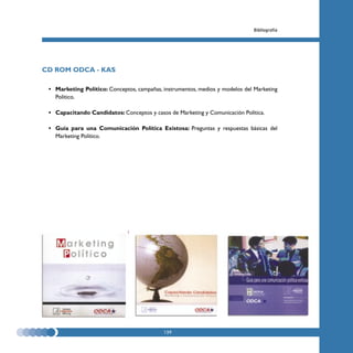 Bibliografía




CD ROM ODCA - KAS

 • Marketing Político: Conceptos, campañas, instrumentos, medios y modelos del Marketing
   Político.

 • Capacitando Candidatos: Conceptos y casos de Marketing y Comunicación Política.

 • Guía para una Comunicación Política Existosa: Preguntas y respuestas básicas del
   Marketing Político.




                                            139
 