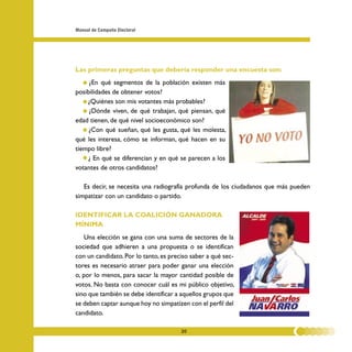 Manual de Campaña Electoral




Las primeras preguntas que debería responder una encuesta son:
   • ¿En qué segmentos de la población existen más
posibilidades de obtener votos?
   • ¿Quiénes son mis votantes más probables?
   • ¿Dónde viven, de qué trabajan, qué piensan, qué
edad tienen, de qué nivel socioeconómico son?
   • ¿Con qué sueñan, qué les gusta, qué les molesta,
qué les interesa, cómo se informan, qué hacen en su
tiempo libre?
   • ¿ En qué se diferencian y en qué se parecen a los
votantes de otros candidatos?

   Es decir, se necesita una radiografía profunda de los ciudadanos que más pueden
simpatizar con un candidato o partido.

IDENTIFICAR LA COALICIÓN GANADORA
MÍNIMA
    Una elección se gana con una suma de sectores de la
sociedad que adhieren a una propuesta o se identifican
con un candidato. Por lo tanto, es preciso saber a qué sec-
tores es necesario atraer para poder ganar una elección
o, por lo menos, para sacar la mayor cantidad posible de
votos. No basta con conocer cuál es mi público objetivo,
sino que también se debe identificar a aquellos grupos que
se deben captar aunque hoy no simpatizen con el perfil del
candidato.

                                       20
 