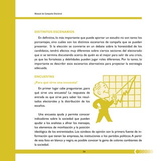 Manual de Campaña Electoral




DISTINTOS ESCENARIOS
   En definitiva, lo más importante que puede aportar un estudio no son tanto los
porcentajes, sino cuáles son los distintos escenarios de campaña que se pueden
presentar. Si la elección se convierte en un debate sobre la honestidad de los
candidatos, tendrá efectos muy diferentes sobre ciertos sectores del electorado
que si se termina discutiendo acerca de quién es el mejor para salir de una crisis,
ya que las fortalezas y debilidades pueden jugar roles diferentes. Por lo tanto, lo
importante es describir esos escenarios alternativos para proyectar la estrategia
adecuada.

ENCUESTAS
¿Para qué sirve una encuesta?
   En primer lugar cabe preguntarse: ¿para
qué sirve una encuesta? La respuesta de
entrada es que sirve para saber los resul-
tados electorales y la distribución de los
escaños.

    Una encuesta ayuda y permite conocer
indicadores sobre la sociedad que pueden
ayudar a los analistas a afinar los mensajes,
los elementos de movilización y la posición
ideológica de los entrevistados. Los sondeos de opinión son la primera fuente de in-
formación que tienen las empresas, las instituciones o los partidos políticos. A partir
de esta foto en blanco y negro, es posible conocer la gama de colores cambiantes de
la sociedad.

                                       24
 