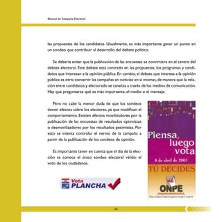 Manual de Campaña Electoral




las propuestas de los candidatos. Usualmente, es más importante ganar un punto en
un sondeo que contribuir al desarrollo del debate político.

   Se debería evitar que la publicación de las encuestas se convirtiera en el centro del
debate electoral. Este debate está centrado en las propuestas, los programas y candi-
datos que interesan a la opinión pública. En cambio, el debate que interesa a la opinión
pública es otro; convertir las campañas en noticias en sí mismas, de manera que la rela-
ción entre candidatos y electorado se canaliza a través de los medios de comunicación.
Hay que preguntarse qué es más importante, el medio o el mensaje.

   Pero no cabe la menor duda de que los sondeos
tienen efectos sobre los electores, ya que modifican el
comportamiento. Existen efectos movilizadores por la
publicación de las encuestas de resultados optimistas
o desmovilizadores por los resultados pesimistas. Por
esto se intenta controlar el nervio de la campaña a
partir de la publicación de los sondeos de opinión.

   Es importante tener en cuenta que el día de la elec-
ción se conoce el único sondeo electoral válido: el
voto de los ciudadanos.




                                       26
 