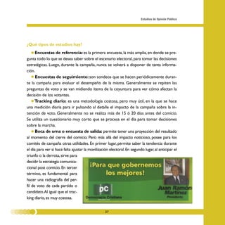 Estudios de Opinión Pública




¿Qué tipos de estudios hay?
    • Encuestas de referencia: es la primera encuesta, la más amplia, en donde se pre-
gunta todo lo que se desea saber sobre el escenario electoral, para tomar las decisiones
estratégicas. Luego, durante la campaña, nunca se volverá a disponer de tanta informa-
ción.
    • Encuestas de seguimiento: son sondeos que se hacen periódicamente duran-
te la campaña para evaluar el desempeño de la misma. Generalmente se repiten las
preguntas de voto y se van midiendo ítems de la coyuntura para ver cómo afectan la
decisión de los votantes.
    • Tracking diario: es una metodología costosa, pero muy útil, en la que se hace
una medición diaria para ir pulsando al detalle el impacto de la campaña sobre la in-
tención de voto. Generalmente no se realiza más de 15 ó 20 días antes del comicio.
Se utiliza un cuestionario muy corto que se procesa en el día para tomar decisiones
sobre la marcha.
    • Boca de urna o encuesta de salida: permite tener una proyección del resultado
al momento del cierre del comicio. Pero más allá del impacto noticioso, posee para los
comités de campaña otras utilidades. En primer lugar, permite saber la tendencia durante
el día para ver si hace falta ajustar la movilización electoral. En segundo lugar, al anticipar el
triunfo o la derrota, sirve para
decidir la estrategia comunica-
cional post comicio. En tercer
término, es fundamental para
hacer una radiografía del per-
fil de voto de cada partido o
candidato. Al igual que el trac-
king diario, es muy costosa.


                                                   27
 