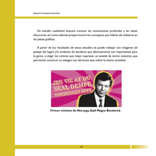 Manual de Campaña Electoral




    Un estudio cualitativo buscará conocer las motivaciones profundas y las claves
discursivas, así como además proporcionará los conceptos que habrán de utilizarse en
las piezas gráficas.

    A partir de los resultados de estos estudios se puede trabajar con imágenes (el
paisaje del lugar) y/o símbolos (la bandera) que efectivamente son importantes para
la gente, o elegir los colores que mejor expresen un estado de ánimo colectivo, que
permitirán construir un eslogan con términos que utilice la misma sociedad.




                 Primer ministro de Noruega, Kjell Magne Bondevick




                                     30
 